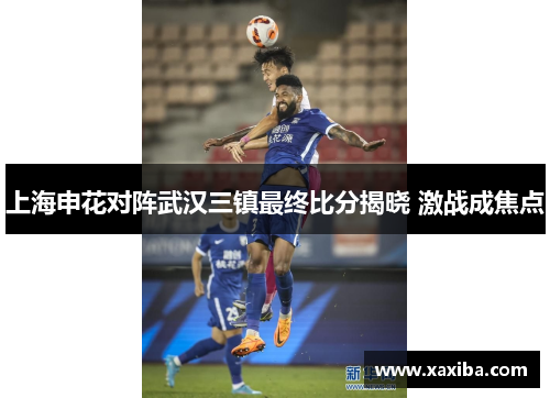 上海申花对阵武汉三镇最终比分揭晓 激战成焦点
