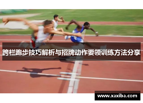 跨栏跑步技巧解析与招牌动作要领训练方法分享