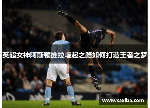 英超女神阿斯顿维拉崛起之路如何打造王者之梦